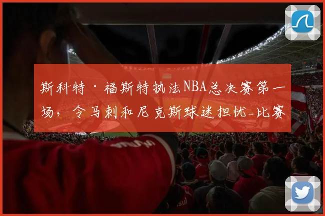 斯科特·福斯特执法NBA总决赛第一场,令马刺和尼克斯球迷担忧_比赛_1_骑士