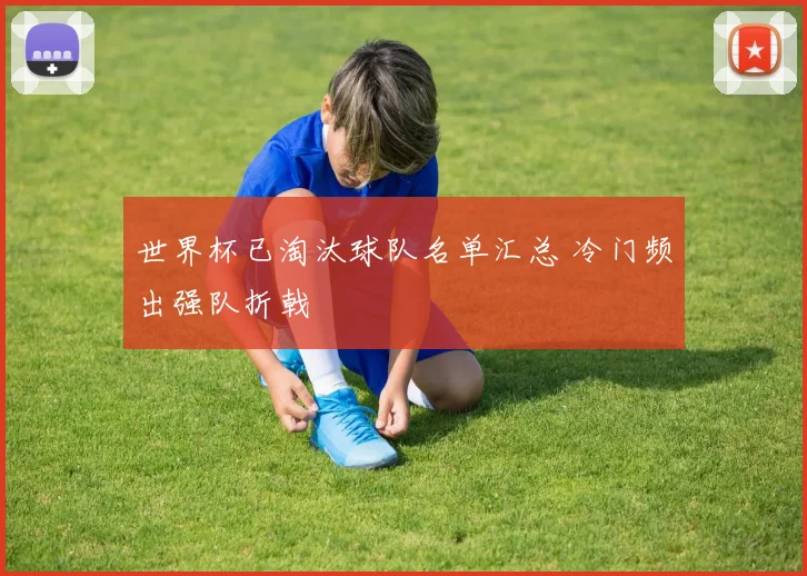 世界杯已淘汰球队名单汇总 冷门频出强队折戟