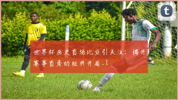 世界杯历史首场比分引关注:揭开赛事首秀的经典开局_1