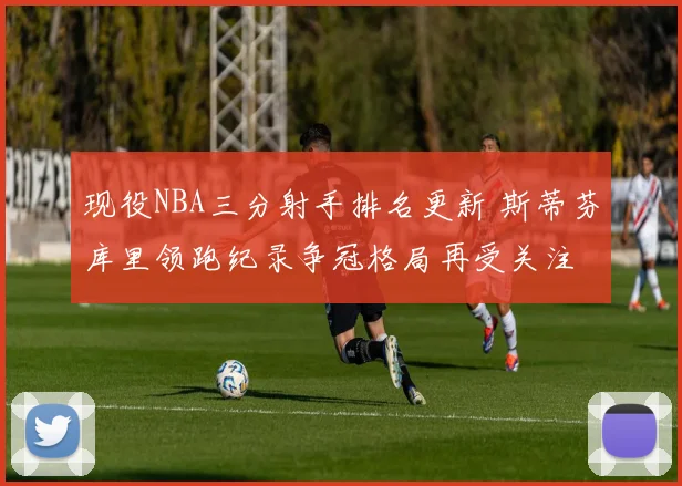 现役NBA三分射手排名更新 斯蒂芬库里领跑纪录争冠格局再受关注