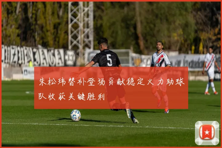 朱松玮替补登场贡献稳定火力助球队收获关键胜利