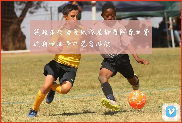 英超排行榜曼城稳居榜首阿森纳紧追利物浦争四悬念延续